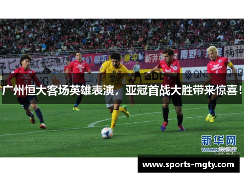 广州恒大客场英雄表演，亚冠首战大胜带来惊喜！